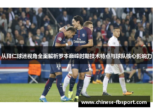 从拜仁球迷视角全面解析罗本巅峰时期技术特点与球队核心影响力